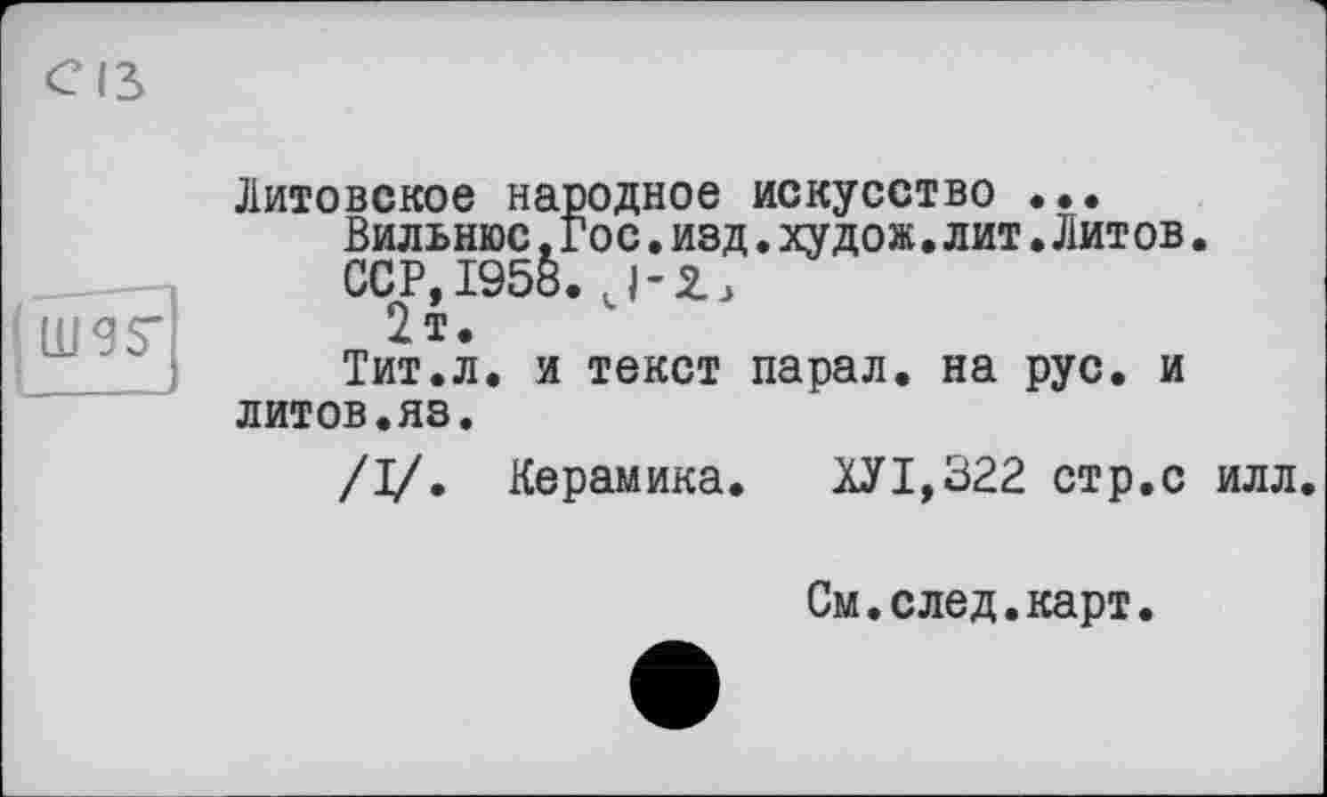 ﻿mgs'
Литовское народное искусство •••
Вильнюс, Гос.изд.худож.лит•Литов.
ССР, 1958.
2т.
Тит.л. и текст парал. на рус. и литов.яз.
/I/. Керамика.	ХУ1,322 стр.с илл.
См.след.карт